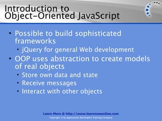 Introduction to
Object-Oriented JavaScript
• Possible to build sophisticated
  frameworks
  • jQuery for general Web development
• OOP uses abstraction to create models
  of real objects
  • Store own data and state
  • Receive messages
  • Interact with other objects


          Learn More @ http://www.learnnowonline.com
             Copyright © by Application Developers Training Company
 