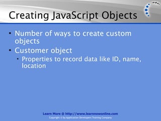 Creating JavaScript Objects
• Number of ways to create custom
  objects
• Customer object
  • Properties to record data like ID, name,
   location




          Learn More @ http://www.learnnowonline.com
              Copyright © by Application Developers Training Company
 