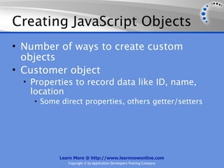 Creating JavaScript Objects
• Number of ways to create custom
  objects
• Customer object
  • Properties to record data like ID, name,
   location
    • Some direct properties, others getter/setters




           Learn More @ http://www.learnnowonline.com
              Copyright © by Application Developers Training Company
 