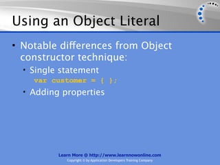 Using an Object Literal
• Notable differences from Object
  constructor technique:
  • Single statement
     var customer = { };
  • Adding properties




          Learn More @ http://www.learnnowonline.com
             Copyright © by Application Developers Training Company
 