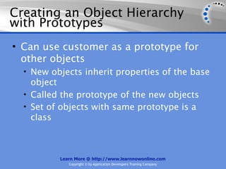 Creating an Object Hierarchy
with Prototypes
• Can use customer as a prototype for
  other objects
  • New objects inherit properties of the base
    object
  • Called the prototype of the new objects
  • Set of objects with same prototype is a
    class



          Learn More @ http://www.learnnowonline.com
             Copyright © by Application Developers Training Company
 