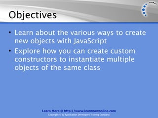 Objectives
• Learn about the various ways to create
  new objects with JavaScript
• Explore how you can create custom
  constructors to instantiate multiple
  objects of the same class




         Learn More @ http://www.learnnowonline.com
            Copyright © by Application Developers Training Company
 