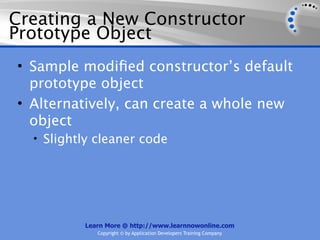 Creating a New Constructor
Prototype Object
• Sample modiﬁed constructor’s default
  prototype object
• Alternatively, can create a whole new
  object
  • Slightly cleaner code




          Learn More @ http://www.learnnowonline.com
             Copyright © by Application Developers Training Company
 