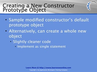 Creating a New Constructor
Prototype Object
• Sample modiﬁed constructor’s default
  prototype object
• Alternatively, can create a whole new
  object
  • Slightly cleaner code
     • Implement as single statement




           Learn More @ http://www.learnnowonline.com
              Copyright © by Application Developers Training Company
 