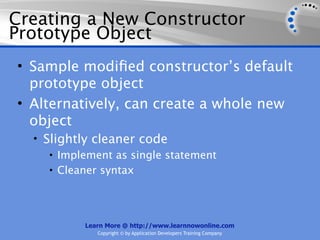 Creating a New Constructor
Prototype Object
• Sample modiﬁed constructor’s default
  prototype object
• Alternatively, can create a whole new
  object
  • Slightly cleaner code
     • Implement as single statement
     • Cleaner syntax




           Learn More @ http://www.learnnowonline.com
              Copyright © by Application Developers Training Company
 