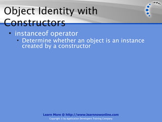 Object Identity with
Constructors
 • instanceof operator
   • Determine whether an object is an instance
    created by a constructor




            Learn More @ http://www.learnnowonline.com
               Copyright © by Application Developers Training Company
 