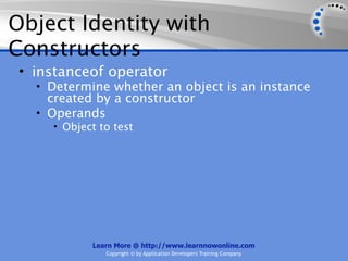 Object Identity with
Constructors
 • instanceof operator
   • Determine whether an object is an instance
     created by a constructor
   • Operands
     • Object to test




            Learn More @ http://www.learnnowonline.com
               Copyright © by Application Developers Training Company
 