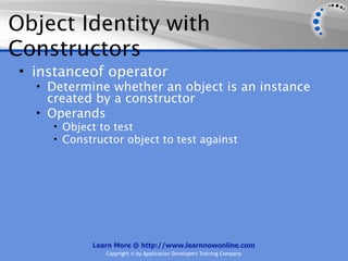 Object Identity with
Constructors
 • instanceof operator
   • Determine whether an object is an instance
     created by a constructor
   • Operands
     • Object to test
     • Constructor object to test against




            Learn More @ http://www.learnnowonline.com
               Copyright © by Application Developers Training Company
 