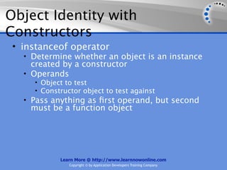 Object Identity with
Constructors
 • instanceof operator
   • Determine whether an object is an instance
     created by a constructor
   • Operands
     • Object to test
     • Constructor object to test against
   • Pass anything as ﬁrst operand, but second
    must be a function object




            Learn More @ http://www.learnnowonline.com
               Copyright © by Application Developers Training Company
 