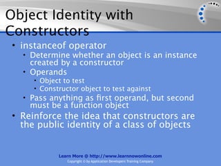 Object Identity with
Constructors
 • instanceof operator
   • Determine whether an object is an instance
     created by a constructor
   • Operands
      • Object to test
      • Constructor object to test against
   • Pass anything as ﬁrst operand, but second
     must be a function object
 • Reinforce the idea that constructors are
   the public identity of a class of objects


             Learn More @ http://www.learnnowonline.com
                Copyright © by Application Developers Training Company
 