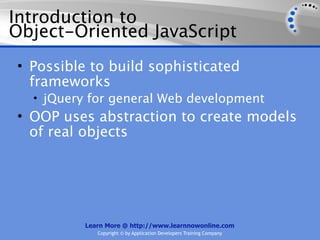 Introduction to
Object-Oriented JavaScript
• Possible to build sophisticated
  frameworks
  • jQuery for general Web development
• OOP uses abstraction to create models
  of real objects




          Learn More @ http://www.learnnowonline.com
             Copyright © by Application Developers Training Company
 