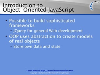 Introduction to
Object-Oriented JavaScript
• Possible to build sophisticated
  frameworks
  • jQuery for general Web development
• OOP uses abstraction to create models
  of real objects
  • Store own data and state




          Learn More @ http://www.learnnowonline.com
             Copyright © by Application Developers Training Company
 