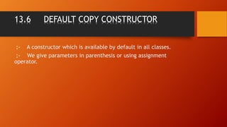 13.6 DEFAULT COPY CONSTRUCTOR
:- A constructor which is available by default in all classes.
:- We give parameters in parenthesis or using assignment
operator.
 