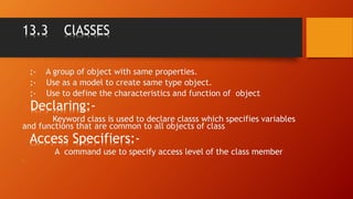 13.3 ClASSES
:- A group of object with same properties.
:- Use as a model to create same type object.
:- Use to define the characteristics and function of object.
Declaring:-
Keyword class is used to declare classs which specifies variables
and functions that are common to all objects of class.
Access Specifiers:-
A command use to specify access level of the class member
•
 