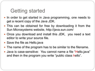 Getting started
 In order to get started in Java programming, one needs to
get a recent copy of the Java JDK.
 This can be obtained for free by downloading it from the
Sun Microsystems website, http://java.sun.com/
 Once you download and install this JDK, you need a text
editor to write your source file.
 Save the file as Hello.java
 The name of the program has to be similar to the filename.
 Java is case-sensitive: You cannot name a file “Hello.java”
and then in the program you write “public class hello”.
 