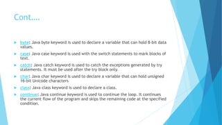 Cont….
 byte: Java byte keyword is used to declare a variable that can hold 8-bit data
values.
 case: Java case keyword is used with the switch statements to mark blocks of
text.
 catch: Java catch keyword is used to catch the exceptions generated by try
statements. It must be used after the try block only.
 char: Java char keyword is used to declare a variable that can hold unsigned
16-bit Unicode characters
 class: Java class keyword is used to declare a class.
 continue: Java continue keyword is used to continue the loop. It continues
the current flow of the program and skips the remaining code at the specified
condition.
 