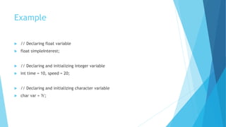 Example
 // Declaring float variable
 float simpleInterest;
 // Declaring and initializing integer variable
 int time = 10, speed = 20;
 // Declaring and initializing character variable
 char var = 'h';
 