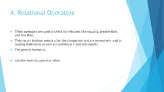 4. Relational Operators
 These operators are used to check for relations like equality, greater than,
and less than.
 They return boolean results after the comparison and are extensively used in
looping statements as well as conditional if-else statements.
 The general format is,
 variable relation_operator value
 