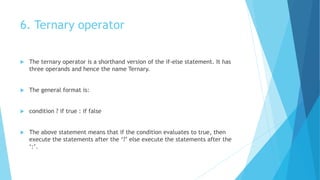 6. Ternary operator
 The ternary operator is a shorthand version of the if-else statement. It has
three operands and hence the name Ternary.
 The general format is:
 condition ? if true : if false
 The above statement means that if the condition evaluates to true, then
execute the statements after the ‘?’ else execute the statements after the
‘:’.
 
