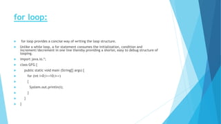 for loop:
 for loop provides a concise way of writing the loop structure.
 Unlike a while loop, a for statement consumes the initialization, condition and
increment/decrement in one line thereby providing a shorter, easy to debug structure of
looping.
 import java.io.*;
 class GFG {
 public static void main (String[] args) {
 for (int i=0;i<=10;i++)
 {
 System.out.println(i);
 }
 }
 }
 
