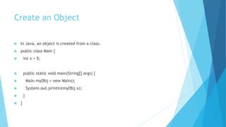 Create an Object
 In Java, an object is created from a class.
 public class Main {
 int x = 5;
 public static void main(String[] args) {
 Main myObj = new Main();
 System.out.println(myObj.x);
 }
 }
 