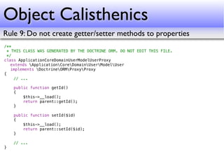 Object Calisthenics
Rule 9: Do not create getter/setter methods to properties
/**
  * THIS CLASS WAS GENERATED BY THE DOCTRINE ORM. DO NOT EDIT THIS FILE.
  */
class ApplicationCoreDomainUserModelUserProxy
! extends ApplicationCoreDomainUserModelUser
! implements DoctrineORMProxyProxy
{
     // ...

    public function getId()
    {
        $this->__load();
        return parent::getId();
    }

    public function setId($id)
    {
        $this->__load();
        return parent::setId($id);
    }

    // ...
}
 