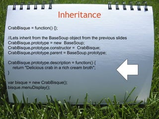 Inheritance
CrabBisque = function() {};

//Lets inherit from the BaseSoup object from the previous slides
CrabBisque.prototype = new BaseSoup;
CrabBisque.prototype.constructor = CrabBisque;
CrabBisque.prototype.parent = BaseSoup.prototype;

CrabBisque.prototype.description = function() {
  return "Delicious crab in a rich cream broth";
}

var bisque = new CrabBisque();
bisque.menuDisplay();
 