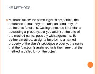 THE METHODS
 Methods follow the same logic as properties; the
difference is that they are functions and they are
defined as functions. Calling a method is similar to
accessing a property, but you add () at the end of
the method name, possibly with arguments. To
define a method, assign a function to a named
property of the class's prototype property; the name
that the function is assigned to is the name that the
method is called by on the object.
 