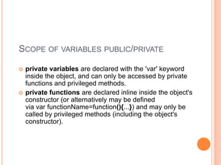 SCOPE OF VARIABLES PUBLIC/PRIVATE
 private variables are declared with the 'var' keyword
inside the object, and can only be accessed by private
functions and privileged methods.
 private functions are declared inline inside the object's
constructor (or alternatively may be defined
via var functionName=function(){...}) and may only be
called by privileged methods (including the object's
constructor).
 