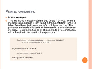 PUBLIC VARIABLES
 In the prototype
 This technique is usually used to add public methods. When a
member is sought and it isn't found in the object itself, then it is
taken from the object's constructor's prototype member. The
prototype mechanism is used for inheritance. It also conserves
memory. To add a method to all objects made by a constructor,
add a function to the constructor's prototype:
 