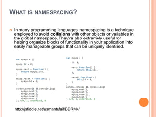 WHAT IS NAMESPACING?
 In many programming languages, namespacing is a technique
employed to avoid collisions with other objects or variables in
the global namespace. They're also extremely useful for
helping organize blocks of functionality in your application into
easily manageable groups that can be uniquely identified.
http://jsfiddle.net/usmantufail/BDRM4/
 