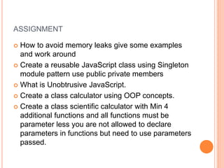 ASSIGNMENT
 How to avoid memory leaks give some examples
and work around
 Create a reusable JavaScript class using Singleton
module pattern use public private members
 What is Unobtrusive JavaScript.
 Create a class calculator using OOP concepts.
 Create a class scientific calculator with Min 4
additional functions and all functions must be
parameter less you are not allowed to declare
parameters in functions but need to use parameters
passed.
 