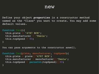 Define your object propertiesproperties in a constructor method 
named as the “Class” you want to create. You may add some 
default values.
function Car(){
  this.plate = '4787 BCN';
  this.manufacturer = 'Tesla';
  this.topSpeed = 80;
}
You can pass arguments to the constructor aswell.
function Car(plate, manufacturer, topSpeed){
  this.plate = plate||'4787 BCN';
  this.manufacturer = manufacturer||'Tesla';
  this.topSpeed = parseInt(topSpeed)||80;
}
new
 