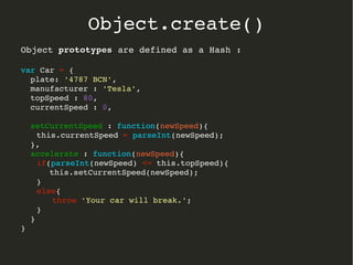 Object prototypesprototypes are defined as a Hash :
var Car = {
  plate: '4787 BCN',
  manufacturer : 'Tesla',
  topSpeed : 80,
  currentSpeed : 0,
  setCurrentSpeed : function(newSpeed){
   this.currentSpeed = parseInt(newSpeed);
  },
  accelerate : function(newSpeed){
   if(parseInt(newSpeed) <= this.topSpeed){
      this.setCurrentSpeed(newSpeed);
   }
   else{
   throw 'Your car will break.';
   }
  }
}  
Object.create()
 