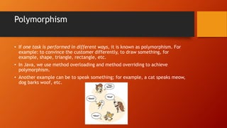 Polymorphism
• If one task is performed in different ways, it is known as polymorphism. For
example: to convince the customer differently, to draw something, for
example, shape, triangle, rectangle, etc.
• In Java, we use method overloading and method overriding to achieve
polymorphism.
• Another example can be to speak something; for example, a cat speaks meow,
dog barks woof, etc.
 