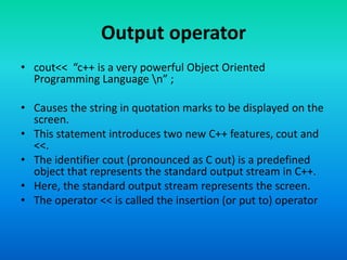 Output operator
• cout<< “c++ is a very powerful Object Oriented
Programming Language n” ;
• Causes the string in quotation marks to be displayed on the
screen.
• This statement introduces two new C++ features, cout and
<<.
• The identifier cout (pronounced as C out) is a predefined
object that represents the standard output stream in C++.
• Here, the standard output stream represents the screen.
• The operator << is called the insertion (or put to) operator
 