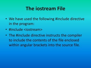 The iostream File
• We have used the following #include directive
in the program:
• #include <iostream>
• The #include directive instructs the compiler
to include the contents of the file enclosed
within angular brackets into the source file.
 