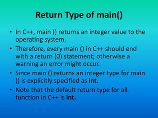 Return Type of main()
• In C++, main () returns an integer value to the
operating system.
• Therefore, every main () in C++ should end
with a return (0) statement; otherwise a
warning an error might occur.
• Since main () returns an integer type for main
() is explicitly specified as int.
• Note that the default return type for all
function in C++ is int.
 