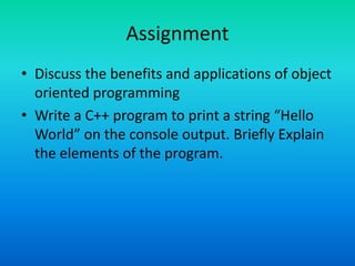 Assignment
• Discuss the benefits and applications of object
oriented programming
• Write a C++ program to print a string “Hello
World” on the console output. Briefly Explain
the elements of the program.
 