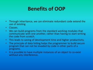Benefits of OOP
• Through inheritance, we can eliminate redundant code extend the
use of existing
• Classes.
• We can build programs from the standard working modules that
communicate with one another, rather than having to start writing
the code from scratch.
• This leads to saving of development time and higher productivity.
• The principle of data hiding helps the programmer to build secure
program that can not be invaded by code in other parts of a
programs.
• It is possible to have multiple instances of an object to co-exist
without any interference.
 