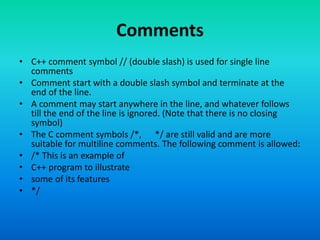 Comments
• C++ comment symbol // (double slash) is used for single line
comments
• Comment start with a double slash symbol and terminate at the
end of the line.
• A comment may start anywhere in the line, and whatever follows
till the end of the line is ignored. (Note that there is no closing
symbol)
• The C comment symbols /*, */ are still valid and are more
suitable for multiline comments. The following comment is allowed:
• /* This is an example of
• C++ program to illustrate
• some of its features
• */
 