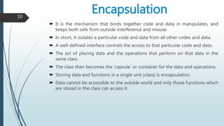 Encapsulation
 It is the mechanism that binds together code and data in manipulates, and
keeps both safe from outside interference and misuse.
 In short, it isolates a particular code and data from all other codes and data.
 A well-defined interface controls the access to that particular code and data.
 The act of placing data and the operations that perform on that data in the
same class.
 The class then becomes the 'capsule' or container for the data and operations.
 Storing data and functions in a single unit (class) is encapsulation.
 Data cannot be accessible to the outside world and only those functions which
are stored in the class can access it.
10
 