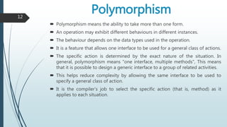 Polymorphism
 Polymorphism means the ability to take more than one form.
 An operation may exhibit different behaviours in different instances.
 The behaviour depends on the data types used in the operation.
 It is a feature that allows one interface to be used for a general class of actions.
 The specific action is determined by the exact nature of the situation. In
general, polymorphism means "one interface, multiple methods", This means
that it is possible to design a generic interface to a group of related activities.
 This helps reduce complexity by allowing the same interface to be used to
specify a general class of action.
 It is the compiler's job to select the specific action (that is, method) as it
applies to each situation.
12
 