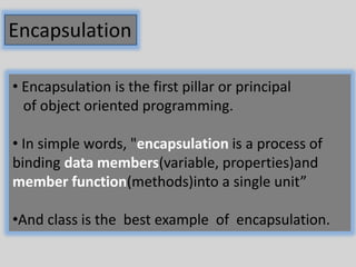 Encapsulation
• Encapsulation is the first pillar or principal
of object oriented programming.
• In simple words, "encapsulation is a process of
binding data members(variable, properties)and
member function(methods)into a single unit”
•And class is the best example of encapsulation.
 