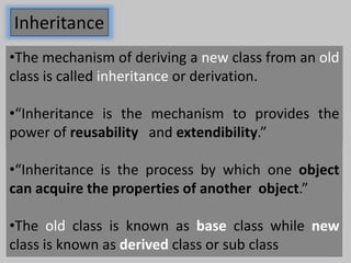Inheritance
•The mechanism of deriving a new class from an old
class is called inheritance or derivation.
•“Inheritance is the mechanism to provides the
power of reusability and extendibility.”
•“Inheritance is the process by which one object
can acquire the properties of another object.”
•The old class is known as base class while new
class is known as derived class or sub class
 