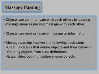 Massage Passing
• Objects can communicate with each others by passing
massage same as passing massage with each other.
• Objects can send or receive message or information.
• Message passing involves the following basic steps:
-Creating classes that define objects and their behavior.
-Creating objects from class definitions.
-Establishing communication among objects.
 