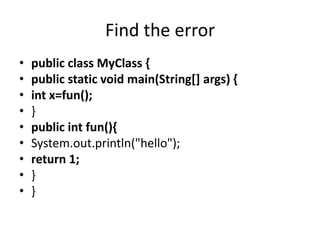 Find the error
• public class MyClass {
• public static void main(String[] args) {
• int x=fun();
• }
• public int fun(){
• System.out.println("hello");
• return 1;
• }
• }
 