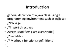 Introduction
• general depiction of a java class using a
programming environment such as eclipse :
• //Package
• //import directives
• Access-Modifiers class className{
• // variables
• // Method ( functions) definitions
• }
 