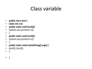 Class variable
• public class tom {
• static int z=2;
• public static void fun2(){
• System.out.println(++z);
• }
• public static void fun3(){
• System.out.println(++z);
• }
• public static void main(String[] args) {
• fun3(); fun2();
• }
• }
 