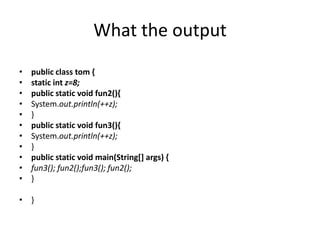 What the output
• public class tom {
• static int z=8;
• public static void fun2(){
• System.out.println(++z);
• }
• public static void fun3(){
• System.out.println(++z);
• }
• public static void main(String[] args) {
• fun3(); fun2();fun3(); fun2();
• }
• }
 